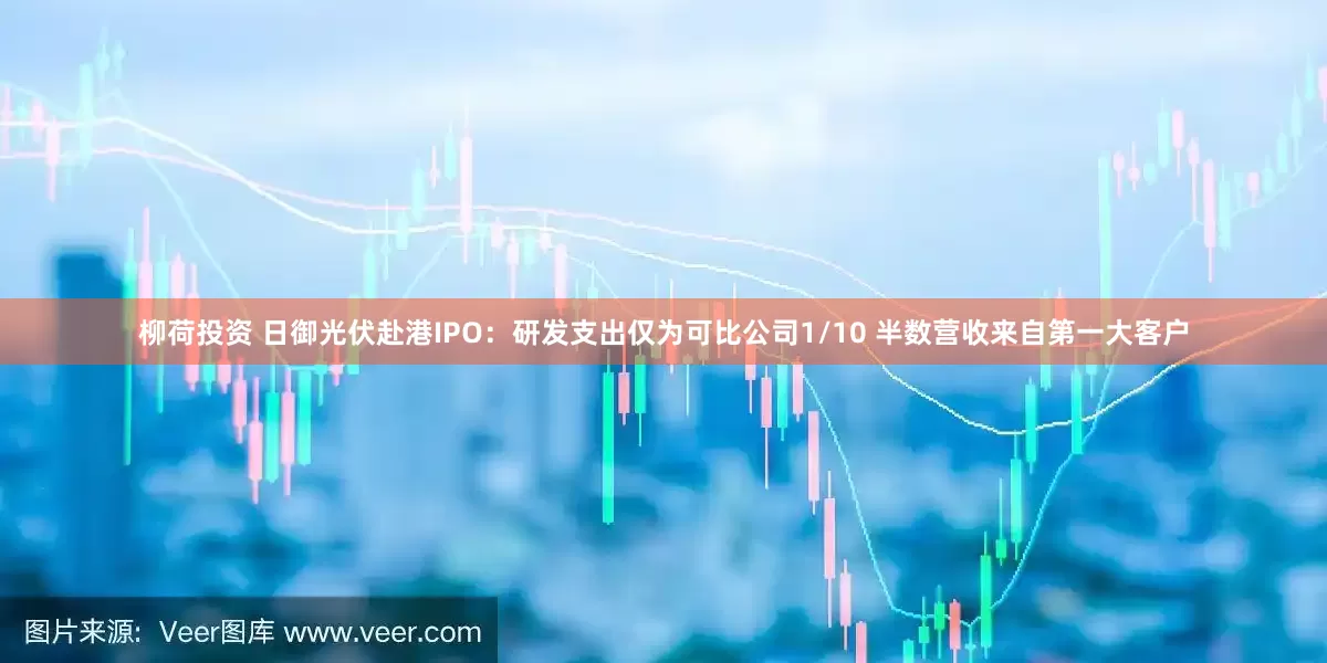柳荷投资 日御光伏赴港IPO：研发支出仅为可比公司1/10 半数营收来自第一大客户