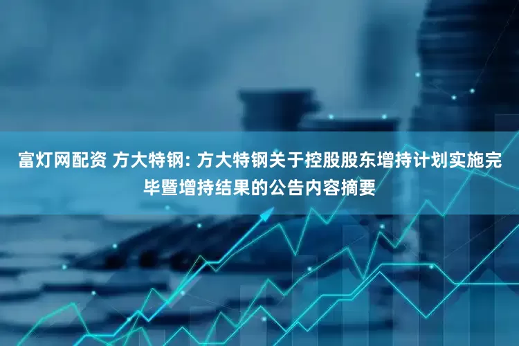富灯网配资 方大特钢: 方大特钢关于控股股东增持计划实施完毕暨增持结果的公告内容摘要