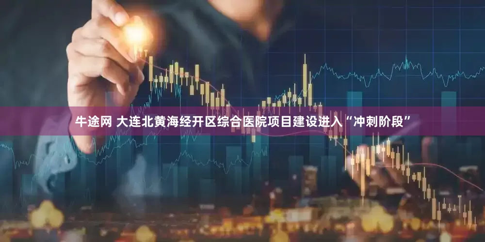 牛途网 大连北黄海经开区综合医院项目建设进入“冲刺阶段”