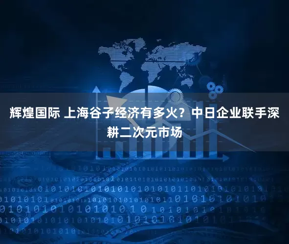 辉煌国际 上海谷子经济有多火？中日企业联手深耕二次元市场
