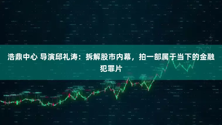 浩鼎中心 导演邱礼涛：拆解股市内幕，拍一部属于当下的金融犯罪片