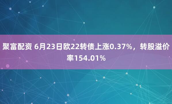 聚富配资 6月23日欧22转债上涨0.37%，转股溢价率154.01%