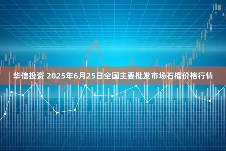 华信投资 2025年6月25日全国主要批发市场石榴价格行情