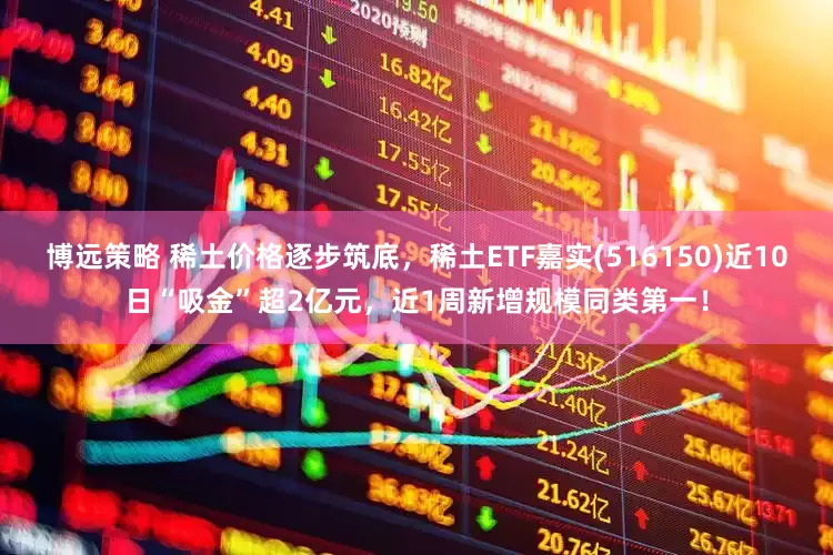 博远策略 稀土价格逐步筑底，稀土ETF嘉实(516150)近10日“吸金”超2亿元，近1周新增规模同类第一！