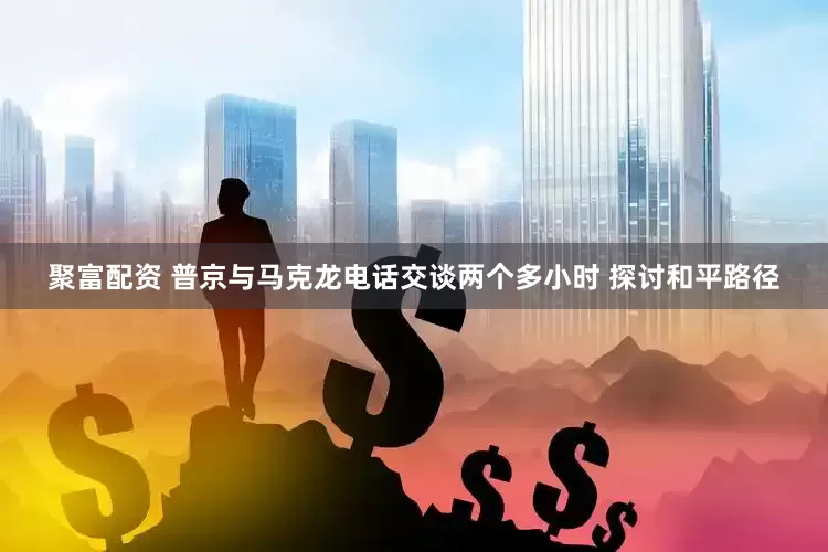 聚富配资 普京与马克龙电话交谈两个多小时 探讨和平路径