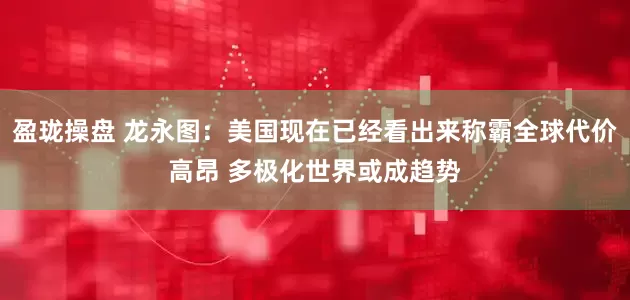 盈珑操盘 龙永图：美国现在已经看出来称霸全球代价高昂 多极化世界或成趋势