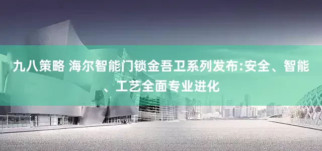 九八策略 海尔智能门锁金吾卫系列发布:安全、智能、工艺全面专业进化