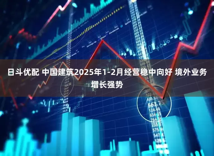 日斗优配 中国建筑2025年1-2月经营稳中向好 境外业务增长强势