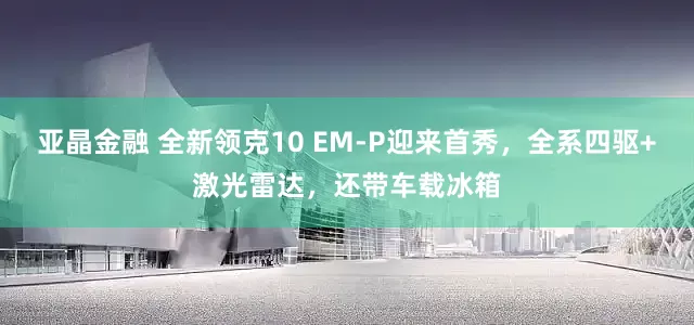亚晶金融 全新领克10 EM-P迎来首秀，全系四驱+激光雷达，还带车载冰箱
