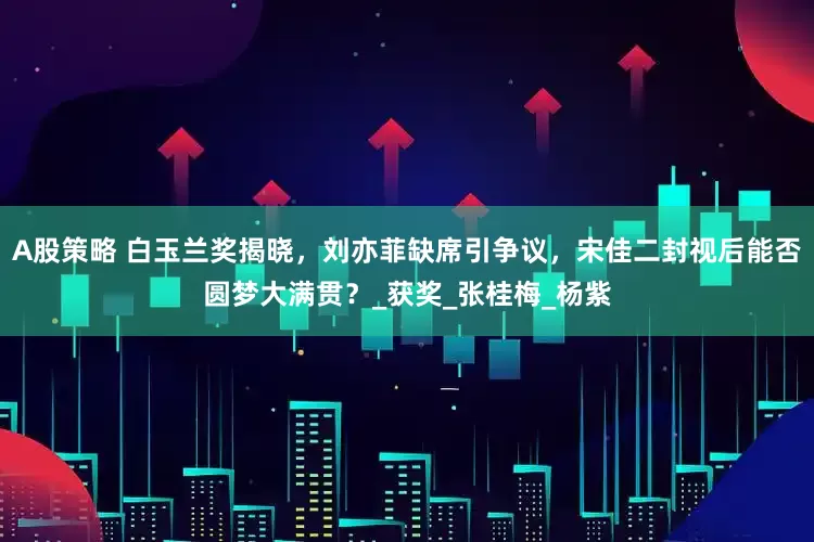 A股策略 白玉兰奖揭晓，刘亦菲缺席引争议，宋佳二封视后能否圆梦大满贯？_获奖_张桂梅_杨紫
