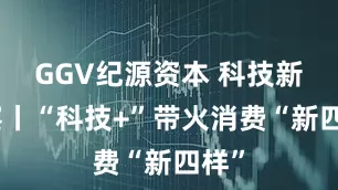 GGV纪源资本 科技新观察丨“科技+”带火消费“新四样”