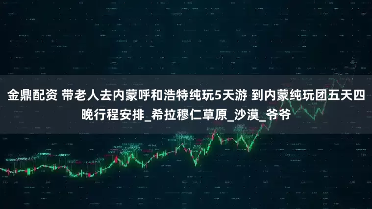 金鼎配资 带老人去内蒙呼和浩特纯玩5天游 到内蒙纯玩团五天四晚行程安排_希拉穆仁草原_沙漠_爷爷