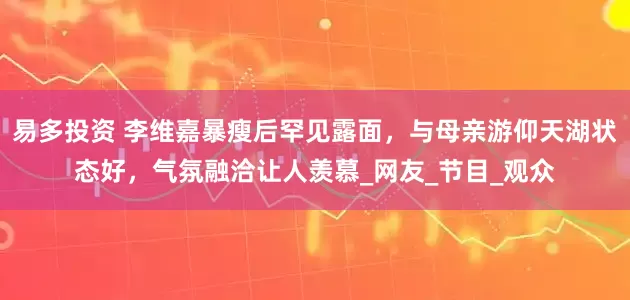 易多投资 李维嘉暴瘦后罕见露面，与母亲游仰天湖状态好，气氛融洽让人羡慕_网友_节目_观众