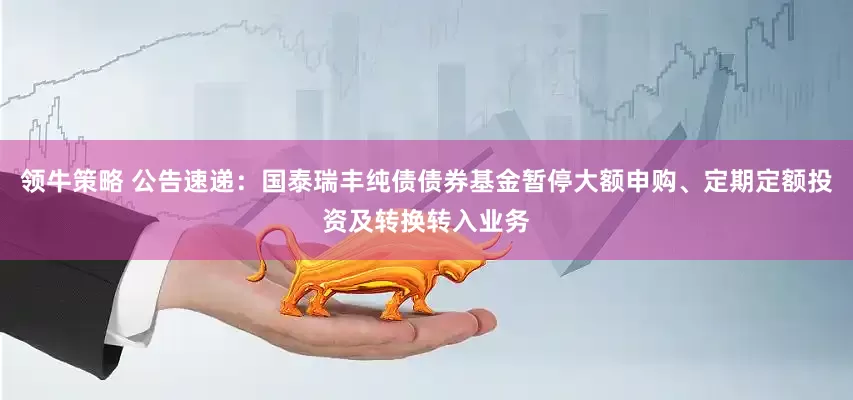 领牛策略 公告速递：国泰瑞丰纯债债券基金暂停大额申购、定期定额投资及转换转入业务