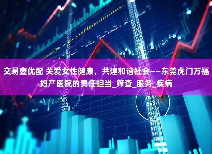交易鑫优配 关爱女性健康，共建和谐社会——东莞虎门万福妇产医院的责任担当_筛查_服务_疾病