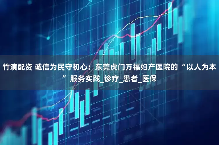竹演配资 诚信为民守初心：东莞虎门万福妇产医院的 “以人为本” 服务实践_诊疗_患者_医保