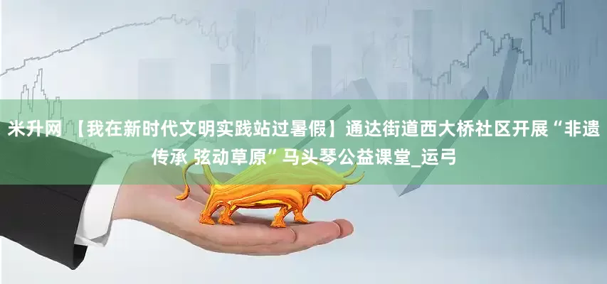 米升网 【我在新时代文明实践站过暑假】通达街道西大桥社区开展“非遗传承 弦动草原”马头琴公益课堂_运弓