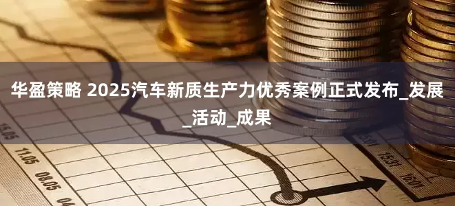 华盈策略 2025汽车新质生产力优秀案例正式发布_发展_活动_成果