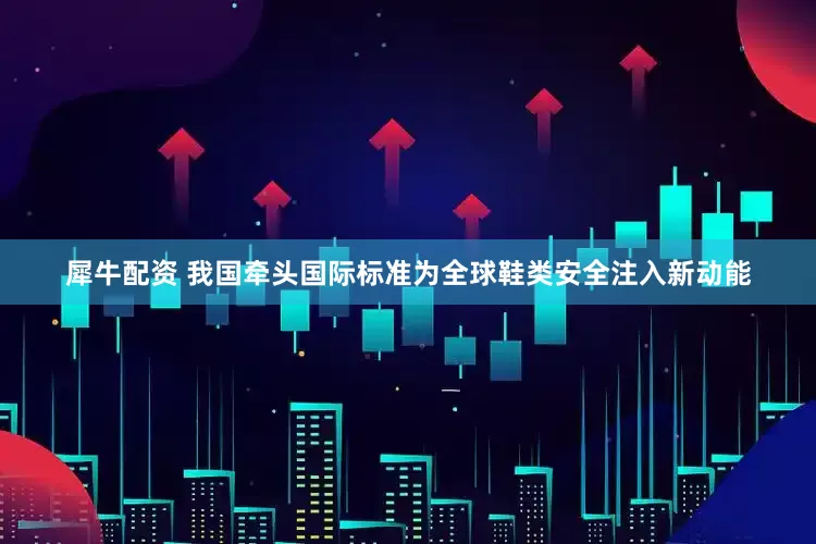 犀牛配资 我国牵头国际标准为全球鞋类安全注入新动能