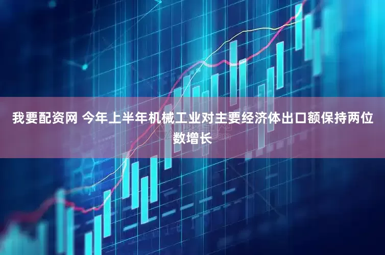 我要配资网 今年上半年机械工业对主要经济体出口额保持两位数增长