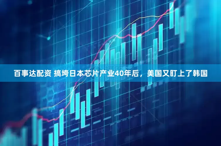 百事达配资 搞垮日本芯片产业40年后，美国又盯上了韩国