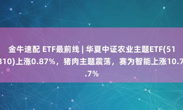 金牛速配 ETF最前线 | 华夏中证农业主题ETF(516810)上涨0.87%,猪肉主题震荡,赛为智能上涨10.7%