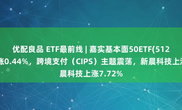 优配良品 ETF最前线 | 嘉实基本面50ETF(512750)上涨0.44%，跨境支付（CIPS）主题震荡，新晨科技上涨7.72%