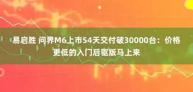 易启胜 问界M6上市54天交付破30000台：价格更低的入门后驱版马上来